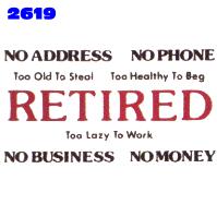 Click to order design 2619... Retired - No Address - No Phone - Too Old to Steal - Too Healthy to Beg - Too Lazy to Work - No Business - No Money